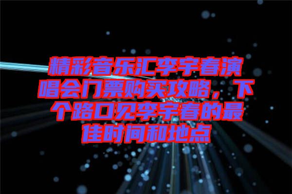 精彩音樂匯李宇春演唱會門票購買攻略，下個路口見李宇春的最佳時間和地點