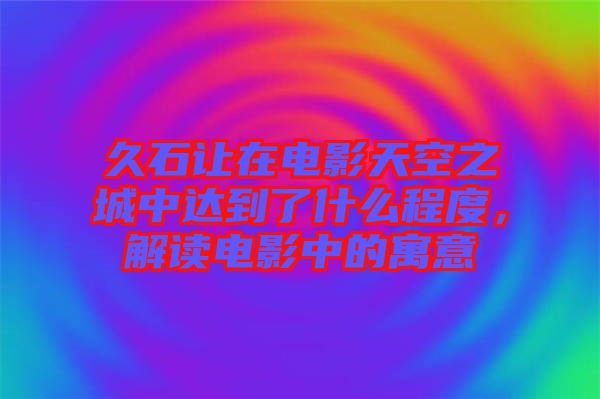 久石讓在電影天空之城中達到了什么程度，解讀電影中的寓意