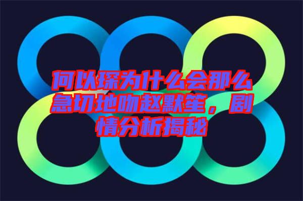 何以琛為什么會那么急切地吻趙默笙，劇情分析揭秘