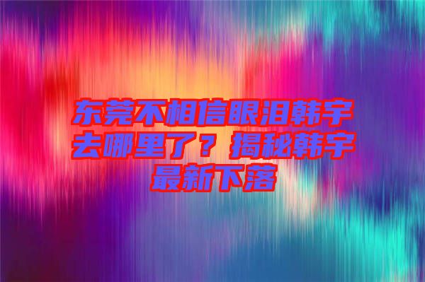 東莞不相信眼淚韓宇去哪里了？揭秘韓宇最新下落