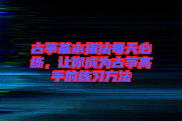 古箏基本指法每天必練，讓你成為古箏高手的練習(xí)方法