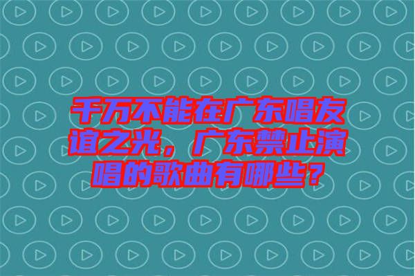 千萬不能在廣東唱友誼之光，廣東禁止演唱的歌曲有哪些？