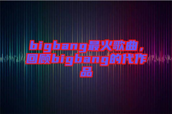 bigbang最火歌曲，回顧bigbang的代作品