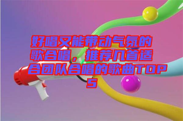 好唱又能帶動氣氛的歌合唱，推薦幾首適合團隊合唱的歌曲TOP5