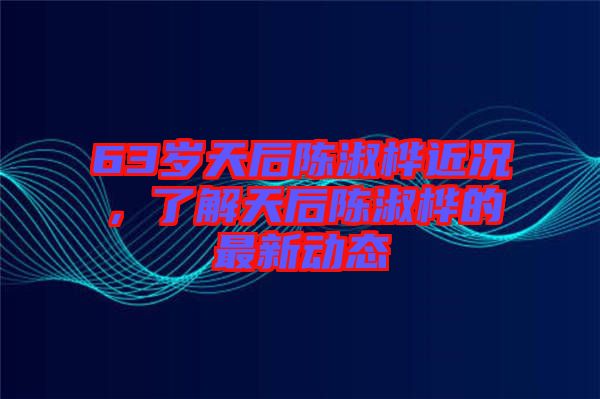 63歲天后陳淑樺近況，了解天后陳淑樺的最新動(dòng)態(tài)