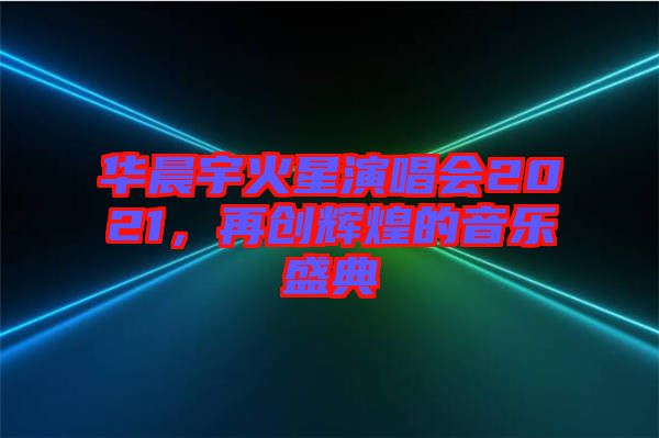 華晨宇火星演唱會(huì)2021，再創(chuàng)輝煌的音樂(lè)盛典