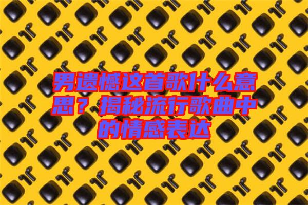 男遺憾這首歌什么意思？揭秘流行歌曲中的情感表達(dá)