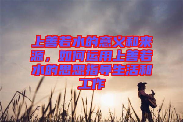 上善若水的意義和來(lái)源，如何運(yùn)用上善若水的思想指導(dǎo)生活和工作