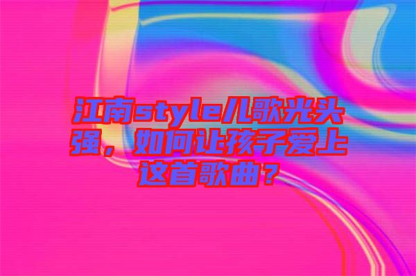 江南style兒歌光頭強(qiáng)，如何讓孩子愛(ài)上這首歌曲？