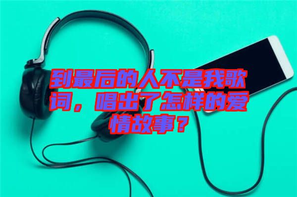 到最后的人不是我歌詞，唱出了怎樣的愛(ài)情故事？