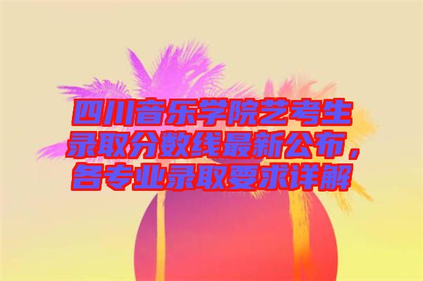 四川音樂(lè)學(xué)院藝考生錄取分?jǐn)?shù)線最新公布，各專業(yè)錄取要求詳解