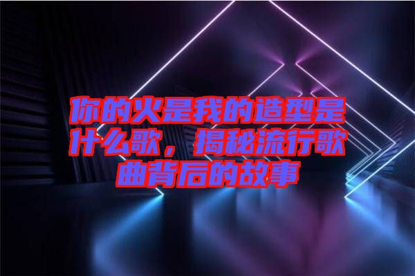 你的火是我的造型是什么歌，揭秘流行歌曲背后的故事