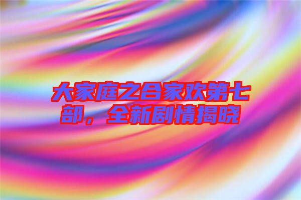 大家庭之合家歡第七部，全新劇情揭曉