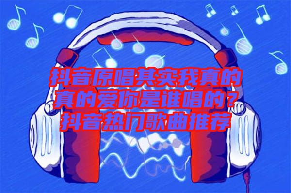 抖音原唱其實我真的真的愛你是誰唱的？抖音熱門歌曲推薦