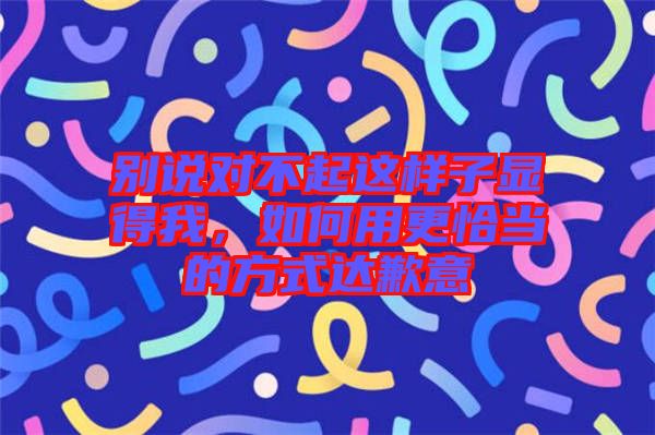 別說對不起這樣子顯得我，如何用更恰當(dāng)?shù)姆绞竭_(dá)歉意