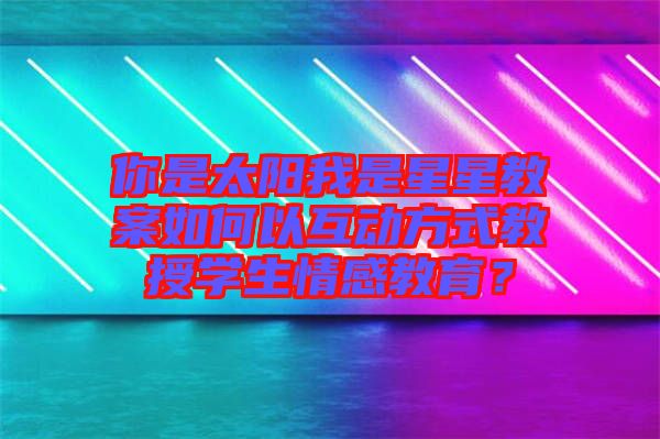 你是太陽我是星星教案如何以互動(dòng)方式教授學(xué)生情感教育？