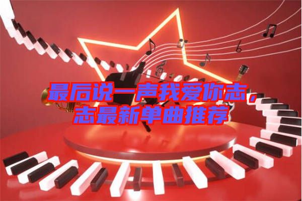 最后說一聲我愛你志，志最新單曲推薦