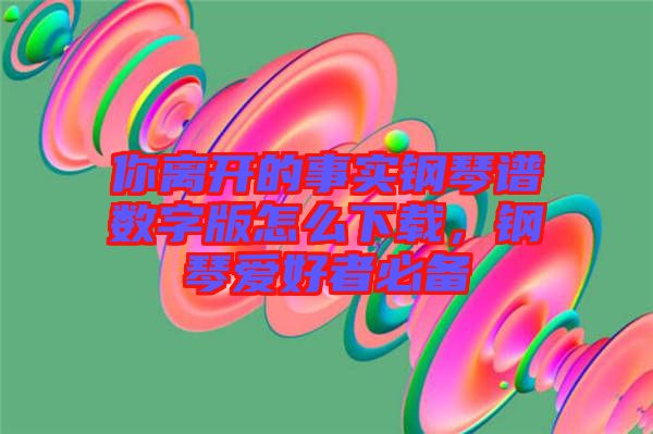 你離開的事實(shí)鋼琴譜數(shù)字版怎么下載，鋼琴愛好者必備