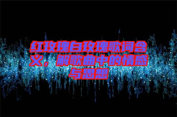 紅玫瑰白玫瑰歌詞含義，解歌曲中的情感與思想