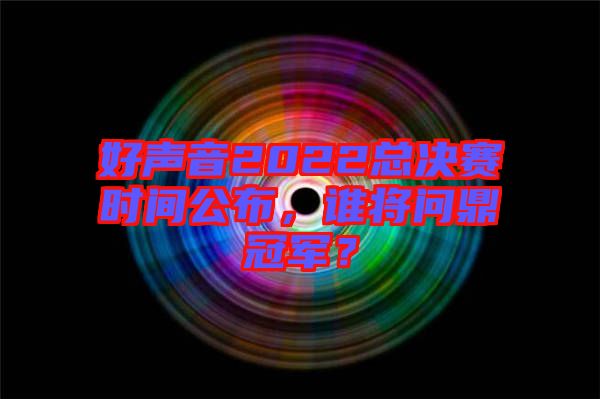 好聲音2022總決賽時間公布，誰將問鼎冠軍？