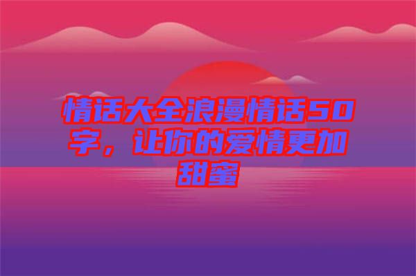 情話大全浪漫情話50字，讓你的愛情更加甜蜜