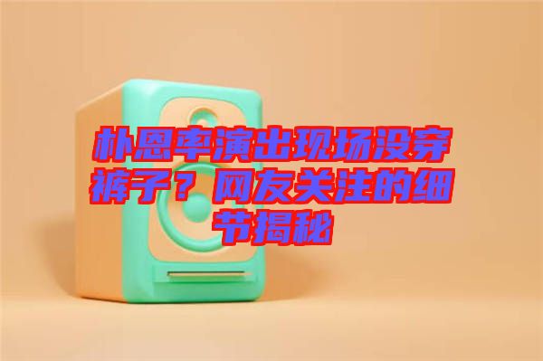 樸恩率演出現(xiàn)場沒穿褲子？網(wǎng)友關(guān)注的細節(jié)揭秘