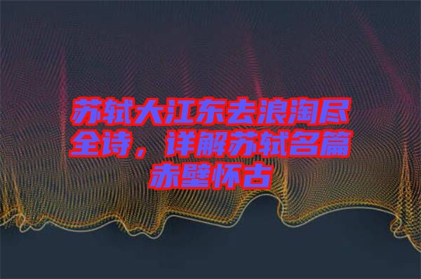 蘇軾大江東去浪淘盡全詩，詳解蘇軾名篇赤壁懷古