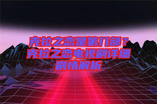 克拉之戀是第幾部？克拉之戀電視劇詳細(xì)劇情解析