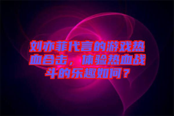 劉亦菲代言的游戲熱血合擊，體驗熱血戰(zhàn)斗的樂趣如何？