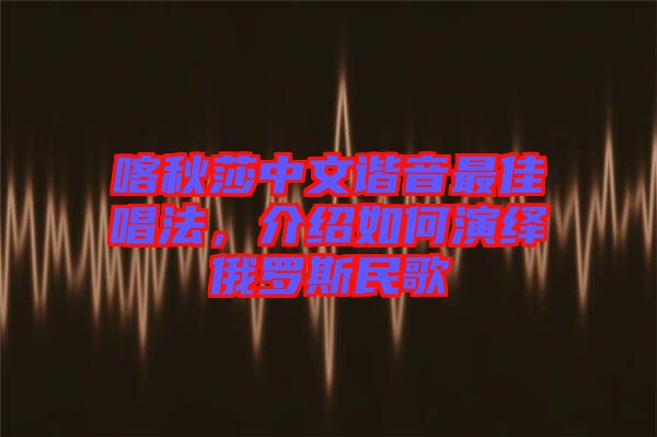 喀秋莎中文諧音最佳唱法，介紹如何演繹俄羅斯民歌