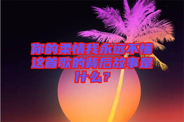 你的柔情我永遠不懂這首歌的背后故事是什么？