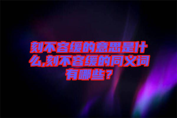 刻不容緩的意思是什么,刻不容緩的同義詞有哪些？