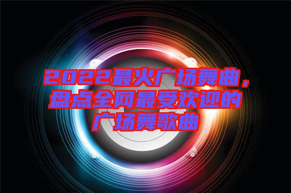 2022最火廣場舞曲，盤點全網(wǎng)最受歡迎的廣場舞歌曲