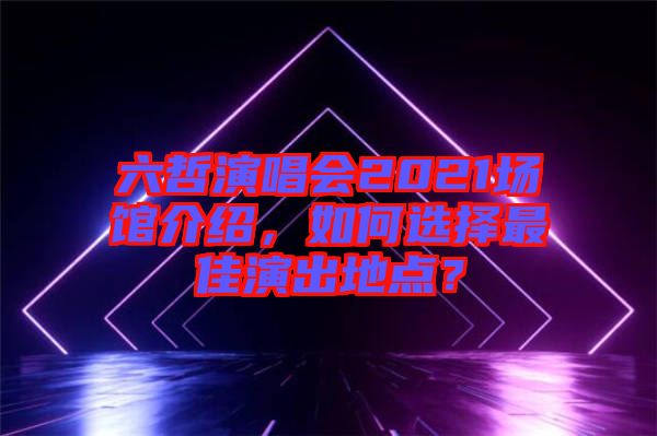 六哲演唱會(huì)2021場(chǎng)館介紹，如何選擇最佳演出地點(diǎn)？