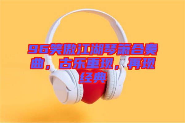 96笑傲江湖琴簫合奏曲，古樂(lè)重現(xiàn)，再現(xiàn)經(jīng)典