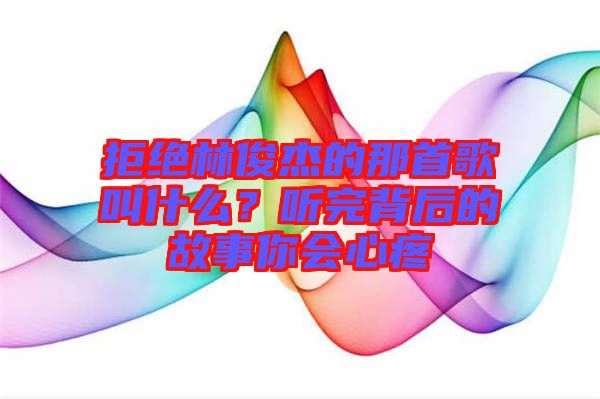 拒絕林俊杰的那首歌叫什么？聽完背后的故事你會心疼