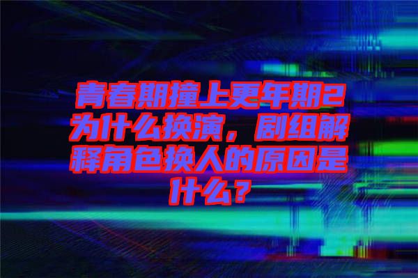 青春期撞上更年期2為什么換演，劇組解釋角色換人的原因是什么？