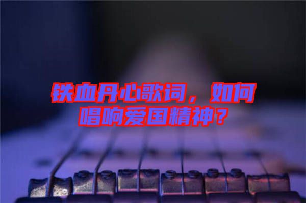 鐵血丹心歌詞，如何唱響愛國精神？