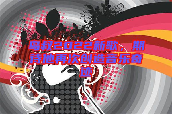 鳥(niǎo)叔2022新歌，期待他再次創(chuàng)造音樂(lè)奇跡