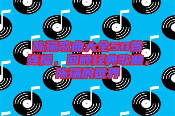 陳瑞歌曲大全50首連播，回顧經(jīng)典歌曲，陳瑞的世界