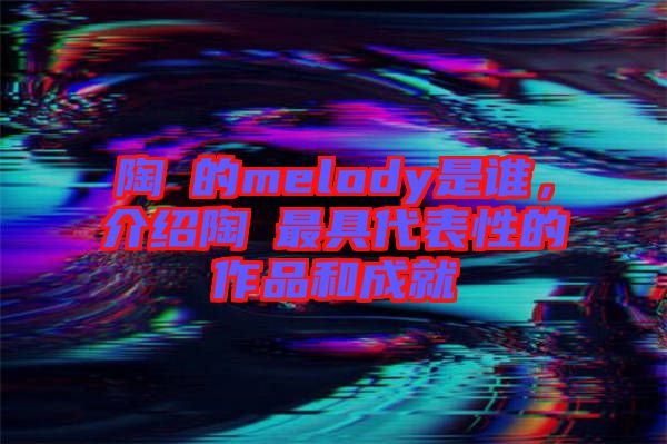 陶喆的melody是誰，介紹陶喆最具代表性的作品和成就