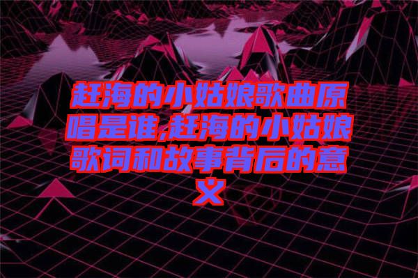 趕海的小姑娘歌曲原唱是誰,趕海的小姑娘歌詞和故事背后的意義