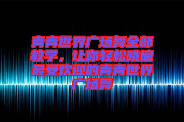 青青世界廣場(chǎng)舞全部教學(xué)，讓你輕松跳遍最受歡迎的青青世界廣場(chǎng)舞