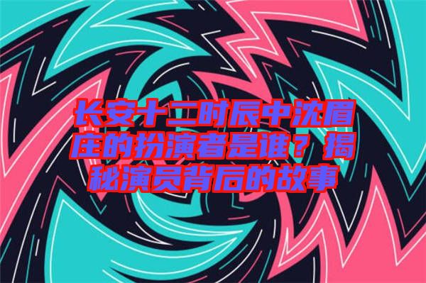 長(zhǎng)安十二時(shí)辰中沈眉莊的扮演者是誰(shuí)？揭秘演員背后的故事