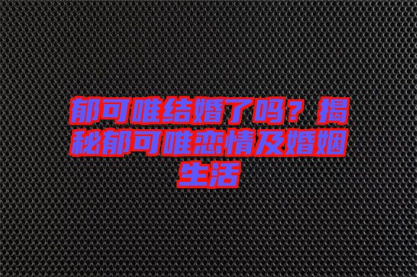 郁可唯結婚了嗎？揭秘郁可唯戀情及婚姻生活