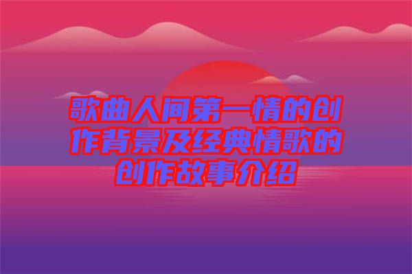 歌曲人間第一情的創(chuàng)作背景及經(jīng)典情歌的創(chuàng)作故事介紹