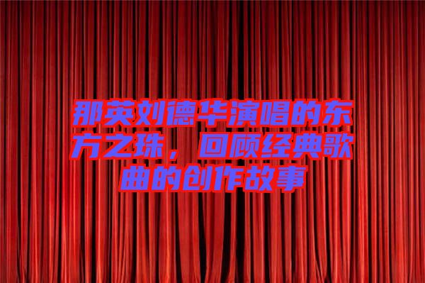 那英劉德華演唱的東方之珠，回顧經(jīng)典歌曲的創(chuàng)作故事