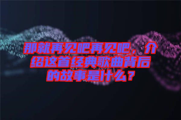 那就再見吧再見吧，介紹這首經(jīng)典歌曲背后的故事是什么？