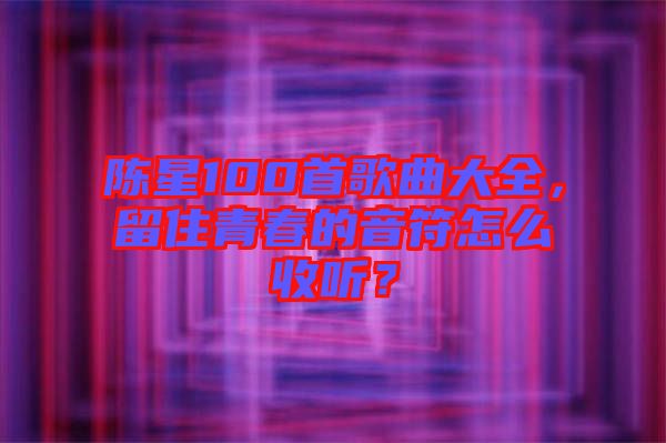 陳星100首歌曲大全，留住青春的音符怎么收聽？