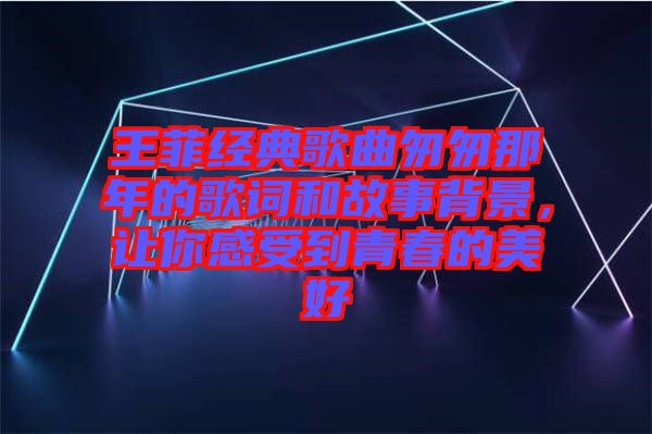 王菲經(jīng)典歌曲匆匆那年的歌詞和故事背景，讓你感受到青春的美好